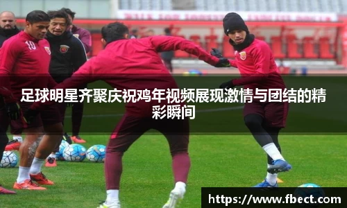 足球明星齐聚庆祝鸡年视频展现激情与团结的精彩瞬间