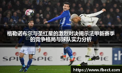 格勒诺布尔与圣红星的激烈对决揭示法甲新赛季的竞争格局与球队实力分析